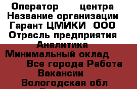 Оператор Call-центра › Название организации ­ Гарант-ЦМИКИ, ООО › Отрасль предприятия ­ Аналитика › Минимальный оклад ­ 17 000 - Все города Работа » Вакансии   . Вологодская обл.,Вологда г.